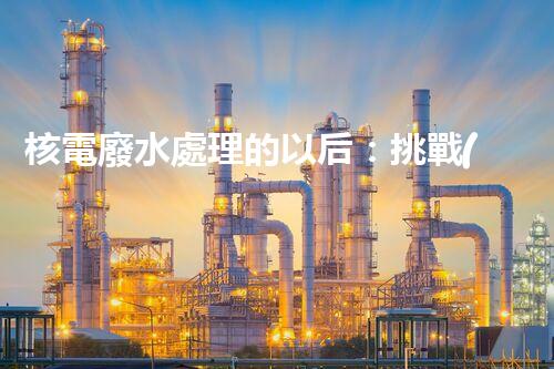 核電廢水處理的以后：挑戰(zhàn)與機遇并存？